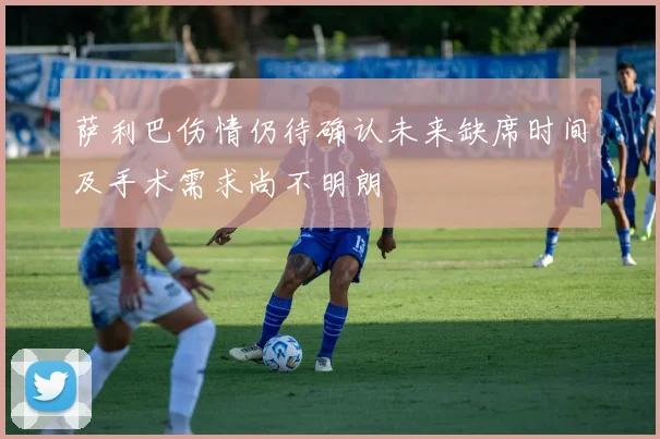 萨利巴伤情仍待确认未来缺席时间及手术需求尚不明朗
