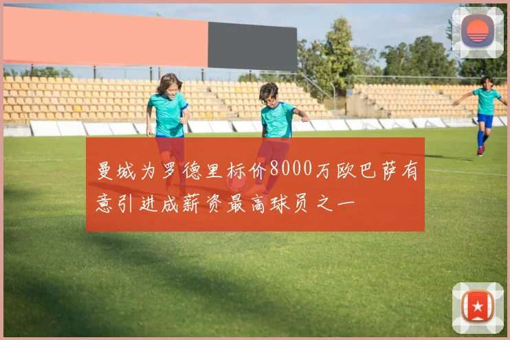 曼城为罗德里标价8000万欧巴萨有意引进成薪资最高球员之一