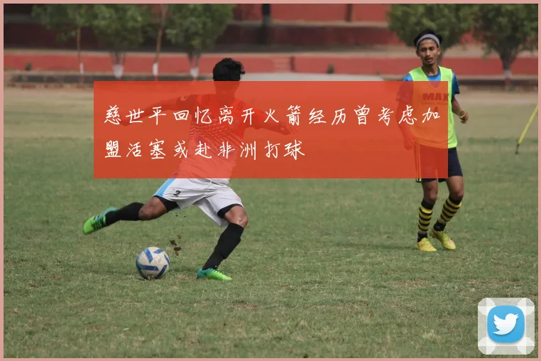 慈世平回忆离开火箭经历曾考虑加盟活塞或赴非洲打球